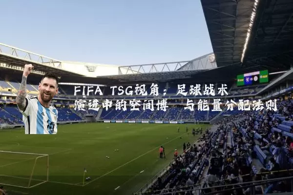 FIFA TSG视角：足球战术演进中的空间博弈与能量分配法则