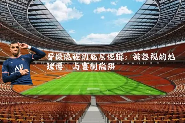晋级流程的底层逻辑:被忽视的地理博弈与赛制陷阱