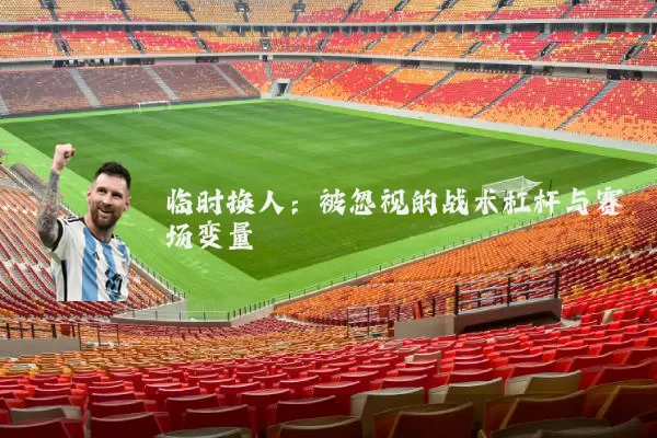 临时换人：被忽视的战术杠杆与赛场变量